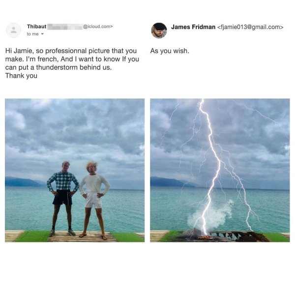 james fridman - Thibaut to me .com> James Fridman  As you wish. Hi Jamie, so professionnal picture that you make. I'm french, And I want to know If you can put a thunderstorm behind us. Thank you