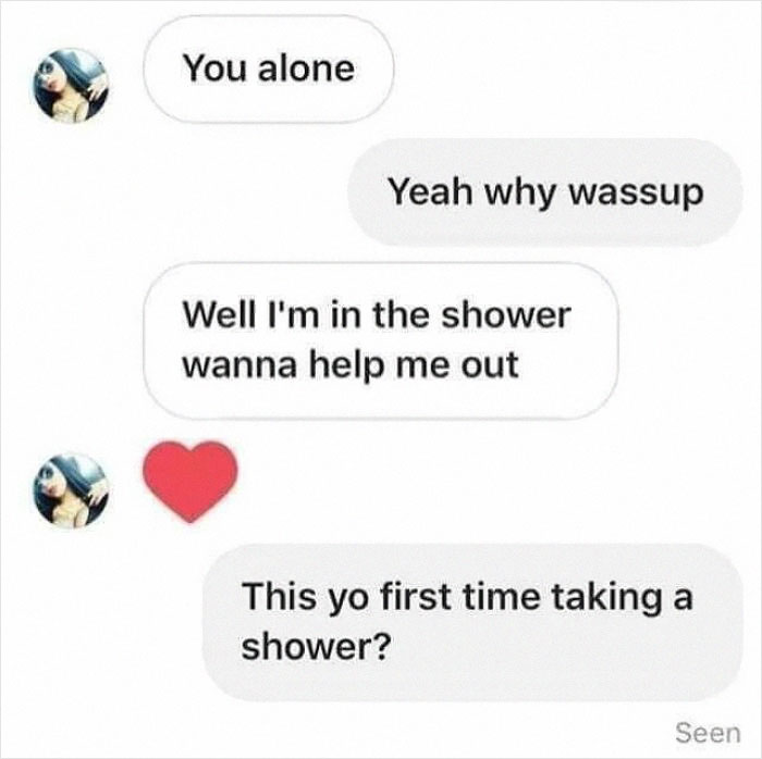 funny photos - funny tweets - your first time taking a shower meme - You alone Yeah why wassup Well I'm in the shower wanna help me out This yo first time taking a shower? Seen