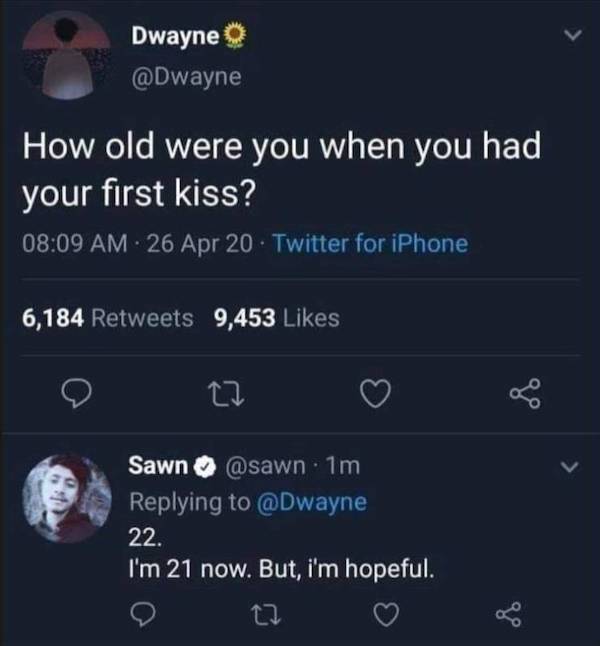 screenshot - Dwayne How old were you when you had your first kiss? 26 Apr 20 . Twitter for iPhone 6,184 9,453 27 Sawn 1m 22. I'm 21 now. But, i'm hopeful.