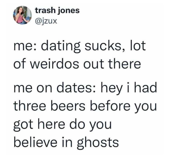 Mid 30s - trash jones me dating sucks, lot of weirdos out there me on dates hey i had three beers before you got here do you believe in ghosts