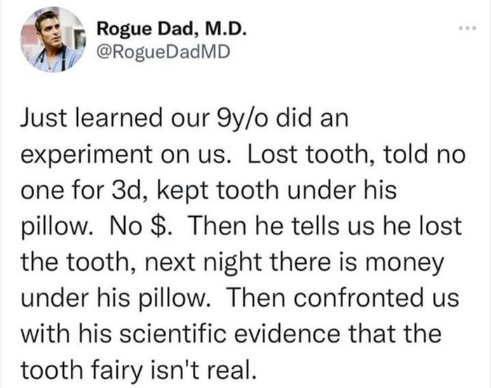 quotes - Rogue Dad, M.D. Just learned our 9yo did an experiment on us. Lost tooth, told no one for 3d, kept tooth under his pillow. No $. Then he tells us he lost the tooth, next night there is money under his pillow. Then confronted us with his scientifi