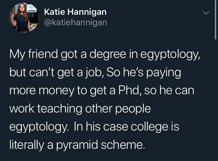 relatable memes - presentation - Katie Hannigan My friend got a degree in egyptology, but can't get a job, So he's paying more money to get a Phd, so he can work teaching other people egyptology. In his case college is literally a pyramid scheme.