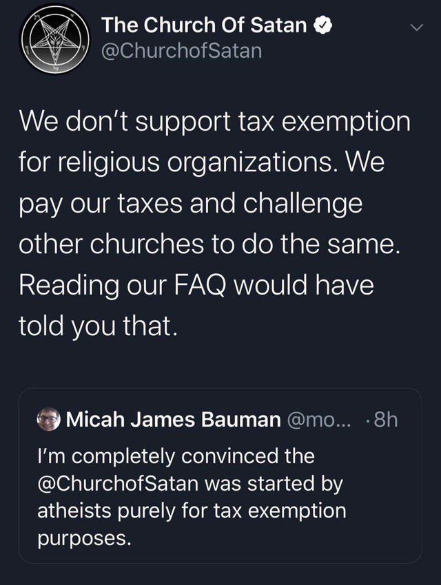 comments that nailed it -  screenshot - The Church of Satan We don't support tax exemption for religious organizations. We pay our taxes and challenge other churches to do the same. Reading our Faq would have told you that. Micah James Bauman ... 8h I'm c