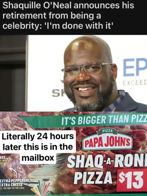 things that aged poorly - beard - Shaquille O'Neal announces his retirement from being a celebrity 'I'm done with it' Ep Exceed Si Pizza It'S Bigger Than Pizz Literally 24 hours later this is in the Papa John'S mailbox ShaqARoni Rge St With Ces Pizza $13 
