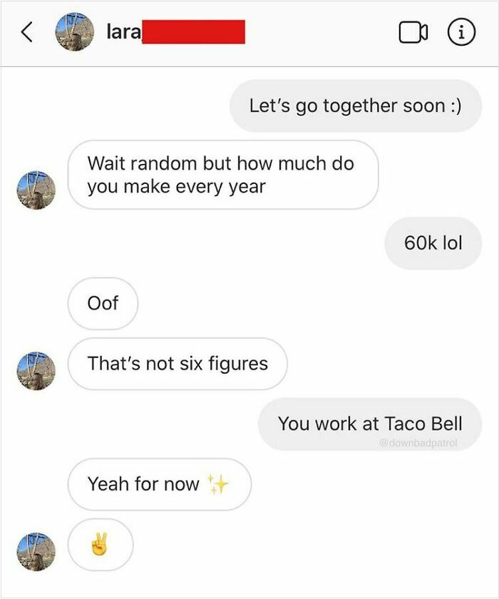 entitled people - karens - choosey beggars - number - lara Let's go together soon Wait random but how much do you make every year 60k lol Oof That's not six figures You work at Taco Bell wdownbadpatrol Yeah for now