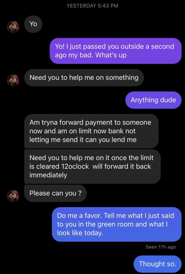 Liars Called out  - screenshot - Yesterday Yo Yo! I just passed you outside a second ago my bad. What's up Need you to help me on something Anything dude Am tryna forward payment to someone now and am on limit now bank not letting me send it can you lend 