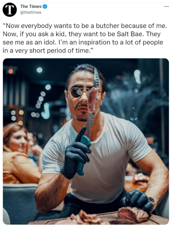 Liars Called out  - salt bae delusional - Tathetimes The Times "Now everybody wants to be a butcher because of me. Now, if you ask a kid, they want to be Salt Bae. They see me as an idol. I'm an inspiration to a lot of people in a very short period of tim