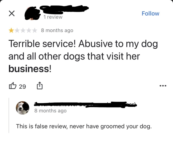 Liars Called out  - diagram - 1 review 8 months ago Terrible service! Abusive to my dog and all other dogs that visit her business! B 29 8 months ago This is false review, never have groomed your dog.