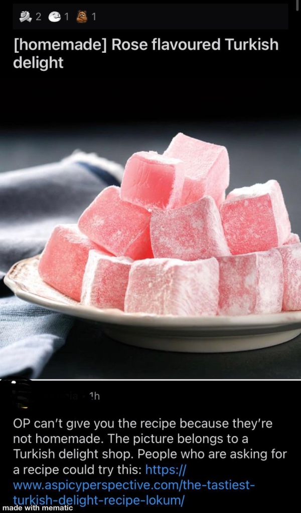 Liars Called out  - rose flavored turkish delight - 2.2 1 1 homemade Rose flavoured Turkish delight 1h Op can't give you the recipe because they're not homemade. The picture belongs to a Turkish delight shop. People who are asking for a recipe could try t