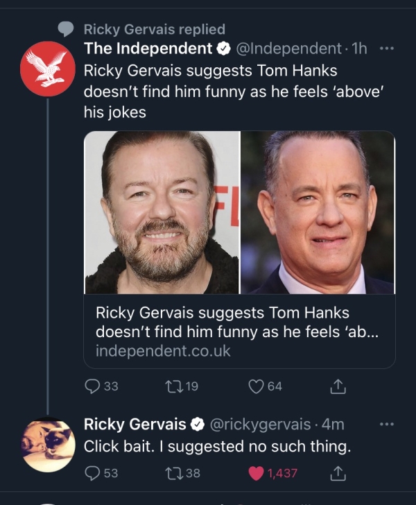 Liars Called out  - photo caption - Ricky Gervais replied The Independent . 1h ... Ricky Gervais suggests Tom Hanks doesn't find him funny as he feels 'above' his jokes Ricky Gervais suggests Tom Hanks doesn't find him funny as he feels 'ab... independent