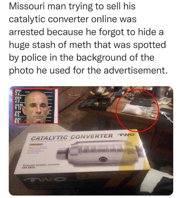 wtf things being sold online - catalytic converter drugs - Missouri man trying to sell his catalytic converter online was arrested because he forgot to hide a huge stash of meth that was spotted by police in the background of the photo he used for the adv