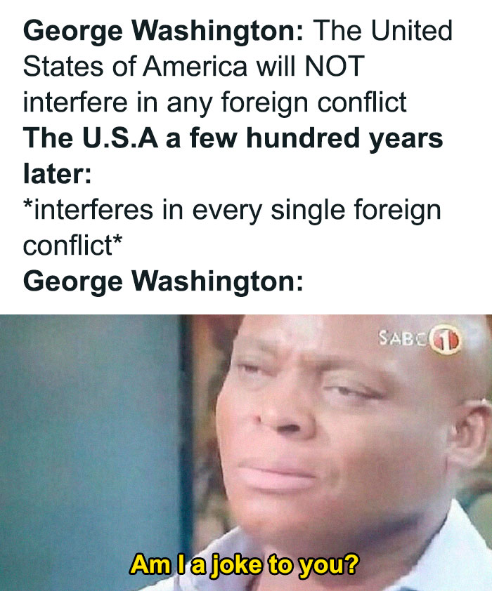 history memes - head - George Washington The United States of America will Not interfere in any foreign conflict The U.S.A a few hundred years later interferes in every single foreign conflict George Washington Sabcgd Am I a joke to you?