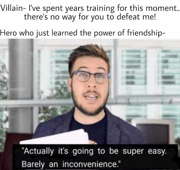 actually super easy barely an inconvenience - Villain I've spent years training for this moment.. there's no way for you to defeat me! Hero who just learned the power of friendship "Actually it's going to be super easy. Barely an inconvenience."