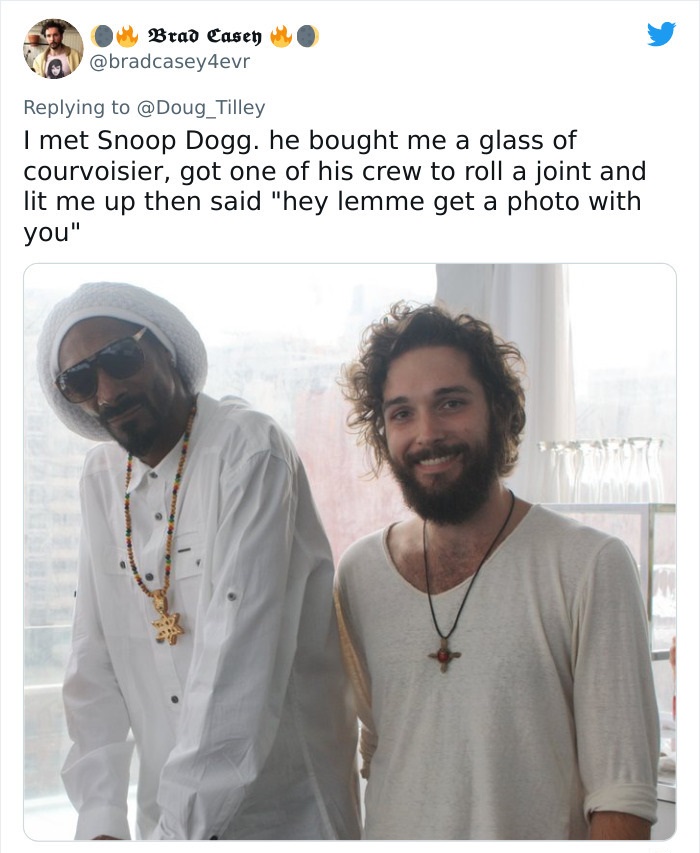 beard - Brad Casey I met Snoop Dogg. he bought me a glass of courvoisier, got one of his crew to roll a joint and lit me up then said "hey lemme get a photo with you" 7