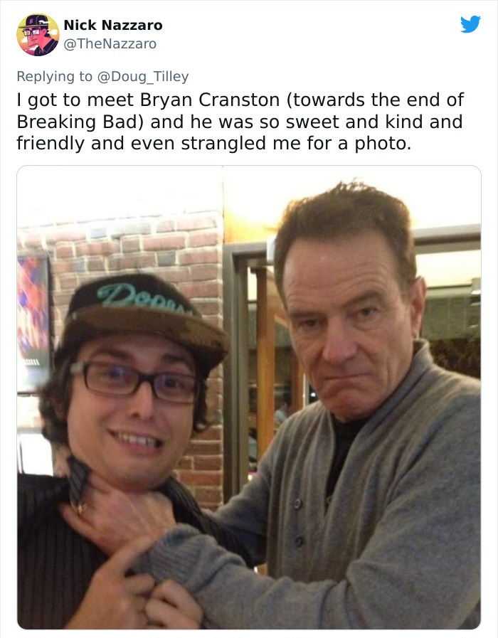 glasses - Nick Nazzaro Tilley I got to meet Bryan Cranston towards the end of Breaking Bad and he was so sweet and kind and friendly and even strangled me for a photo. Doo