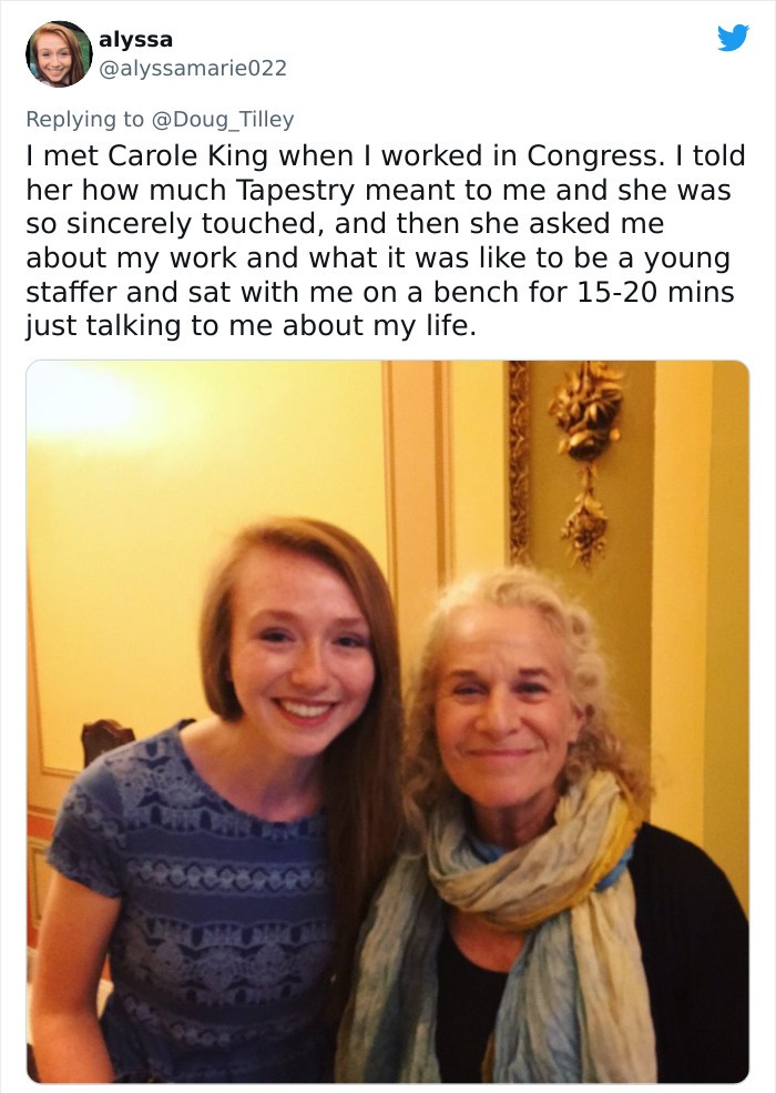 smile - alyssa I met Carole King when I worked in Congress. I told her how much Tapestry meant to me and she was so sincerely touched, and then she asked me about my work and what it was to be a young staffer and sat with me on a bench for 1520 mins just 