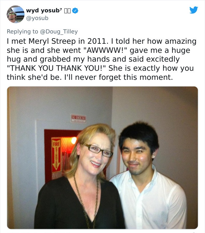 media - wyd yosub? 10 I met Meryl Streep in 2011. I told her how amazing she is and she went "Awwww!" gave me a huge hug and grabbed my hands and said excitedly "Thank You Thank You!" She is exactly how you think she'd be. I'll never forget this moment. F