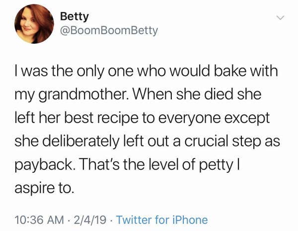 midwesterners and ope - Betty I was the only one who would bake with my grandmother. When she died she left her best recipe to everyone except she deliberately left out a crucial step as payback. That's the level of petty | aspire to. 2419 Twitter for iPh
