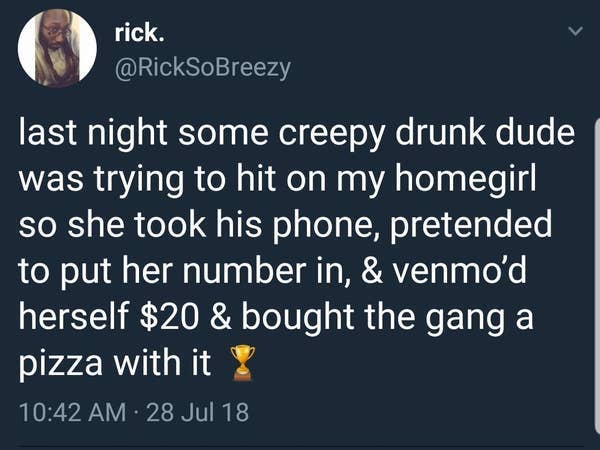 atmosphere - rick. last night some creepy drunk dude was trying to hit on my homegirl so she took his phone, pretended to put her number in, & venmo'd herself $20 & bought the gang a pizza with it 28 Jul 18 .