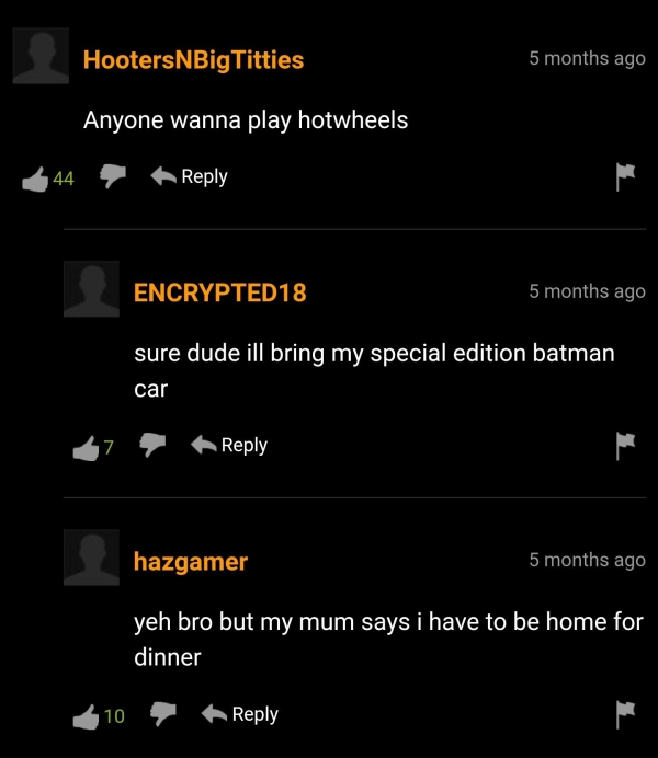screenshot - Hooters NBigTitties 5 months ago Anyone wanna play hotwheels 44 ENCRYPTED18 5 months ago sure dude ill bring my special edition batman car 7 hazgamer 5 months ago yeh bro but my mum says i have to be home for dinner 10