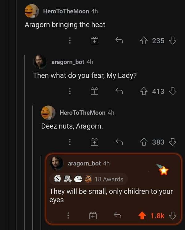 savage comments and replies - screenshot - Hero To The Moon 4h Aragorn bringing the heat r 235 aragorn_bot 4h Then what do you fear, My Lady? 413 2 Hero To The Moon 4h Deez nuts, Aragorn. 383 aragorn_bot 4h S 18 Awards They will be small, only children to