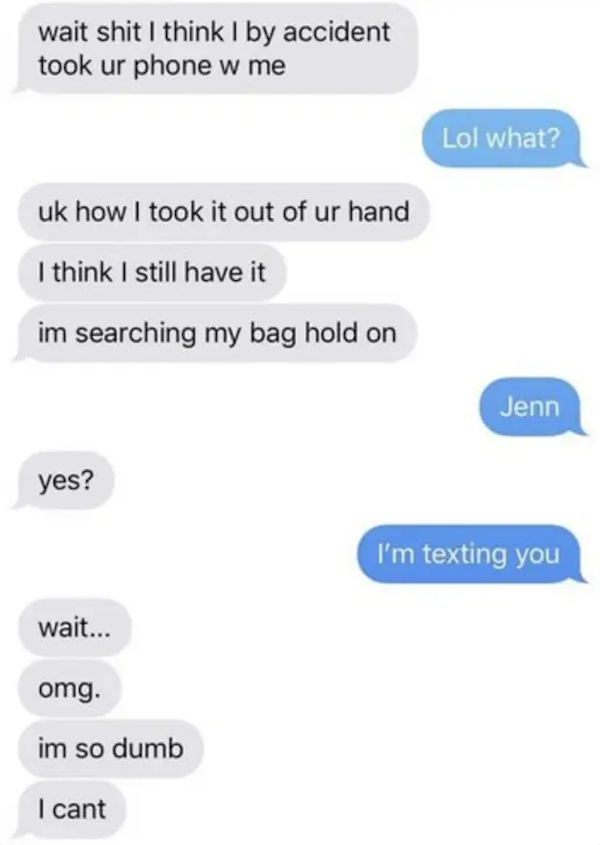 funny autocorrect fails and typos - dumb texts - wait shit I think I by accident took ur phone w me Lol what? uk how I took it out of ur hand I think I still have it im searching my bag hold on Jenn yes? I'm texting you wait... omg. im so dumb I cant