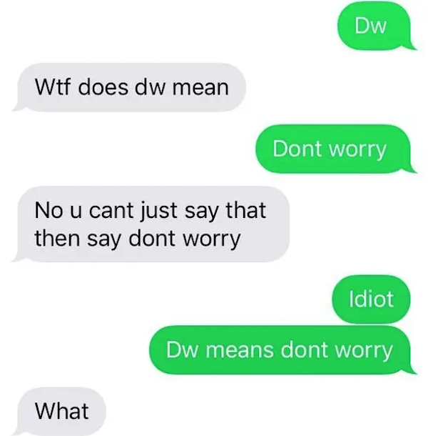 funny autocorrect fails and typos - dumb text conversations - Dw Wtf does dw mean Dont worry No u cant just say that then say dont worry Idiot Dw means dont worry What