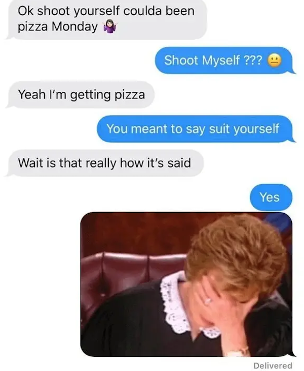funny autocorrect fails and typos - can you shoot yourself - Ok shoot yourself coulda been pizza Monday Shoot Myself ??? Yeah I'm getting pizza You meant to say suit yourself Wait is that really how it's said Yes Delivered