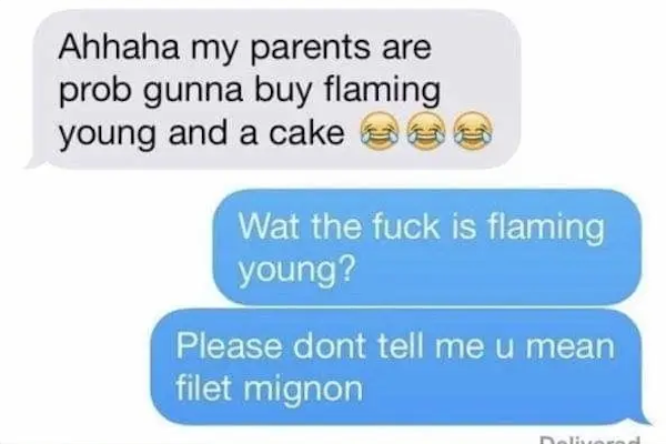funny autocorrect fails and typos - flaming yong - Ahhaha my parents are prob gunna buy flaming young and a cakes Wat the fuck is flaming young? Please dont tell me u mean filet mignon