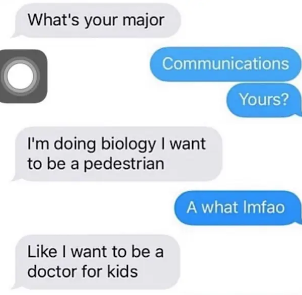funny autocorrect fails and typos - most stupidest texts - What's your major Communications Yours? I'm doing biology I want to be a pedestrian A what Imfao I want to be a doctor for kids