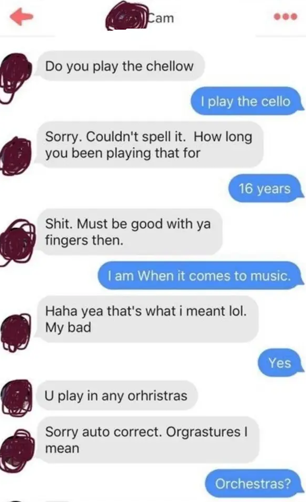 funny autocorrect fails and typos - Cam Do you play the chellow I play the cello Sorry. Couldn't spell it. How long you been playing that for 16 years Shit. Must be good with ya fingers then. I am When it comes to music. Haha yea that's what i meant lol. 