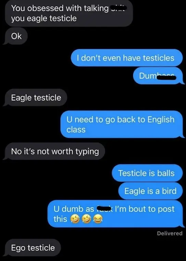 funny autocorrect fails and typos - screenshot - You obsessed with talking .... you eagle testicle Ok I don't even have testicles Dumhaca Eagle testicle U need to go back to English class No it's not worth typing Testicle is balls Eagle is a bird U dumb a
