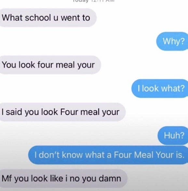 funny autocorrect fails and typos - you look for meal your - What school u went to Why? You look four meal your I look what? I said you look Four meal your Huh? I don't know what a Four Meal Your is. Mf you look i no you damn