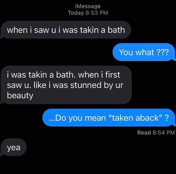 funny autocorrect fails and typos - multimedia - iMessage Today when i saw u i was takin a bath You what ??? i was takin a bath, when i first saw u. i was stunned by ur beauty ... Do you mean "taken aback" ? Read yea