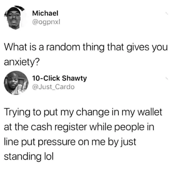 times people on the internet knew exactly - Michael What is a random thing that gives you anxiety? 10Click Shawty Trying to put my change in my wallet at the cash register while people in line put pressure on me by just standing lol