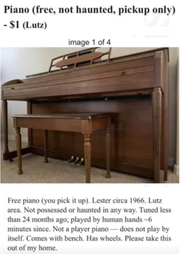 not haunted piano - Piano free, not haunted, pickup only $1 Lutz image 1 of 4 Free piano you pick it up. Lester circa 1966. Lutz area. Not possessed or haunted in any way. Tuned less than 24 months ago; played by human hands6 minutes since. Not a player p