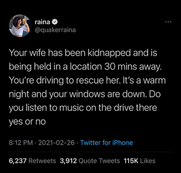 atmosphere - raina Your wife has been kidnapped and is being held in a location 30 mins away. You're driving to rescue her. It's a warm night and your windows are down. Do you listen to music on the drive there yes or no Twitter for iPhone 6,237 3,912 Quo