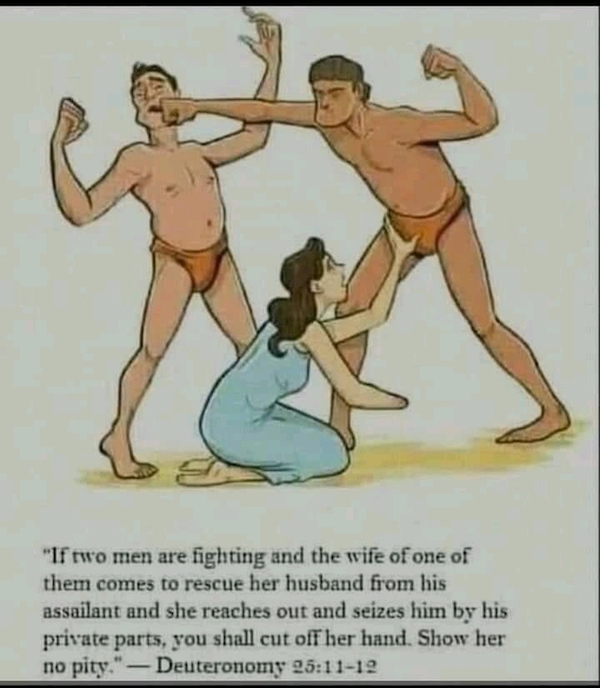 deuteronomy 25 reddit - "If two men are fighting and the wife of one of them comes to rescue her husband from his assailant and she reaches out and seizes him by his private parts, you shall cut off her hand. Show her no pity Deuteronomy 12