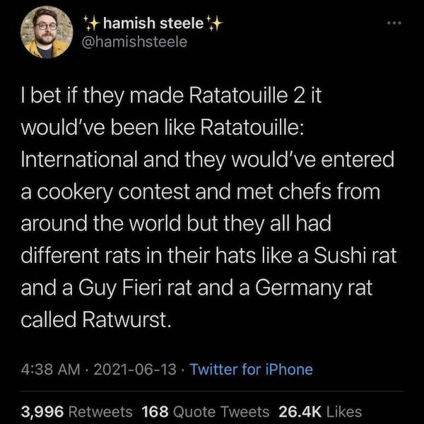hamish steele I bet if they made Ratatouille 2 it would've been Ratatouille International and they would've entered a cookery contest and met chefs from around the world but they all had different rats in their hats a Sushi rat and a Guy Fieri rat and a…