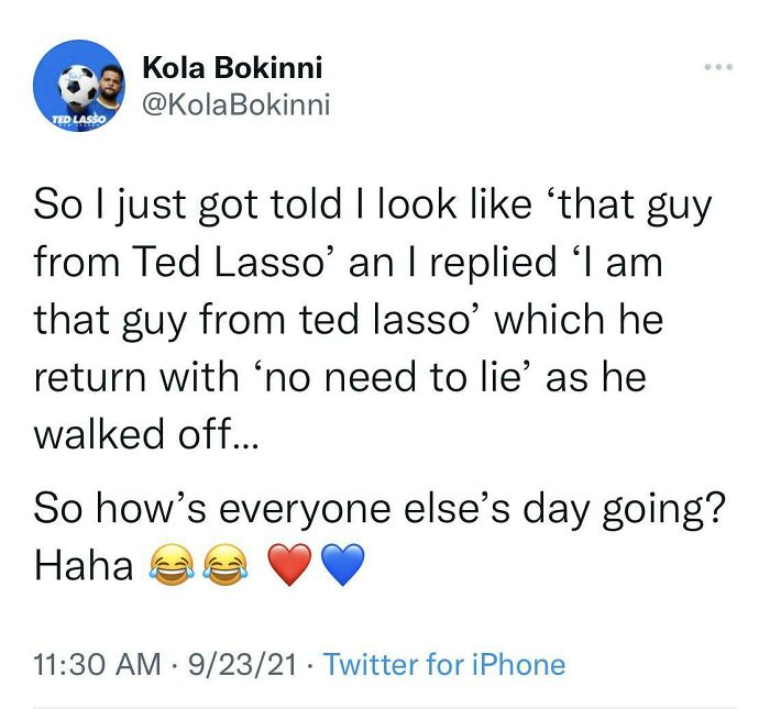 didn't know who talking to - point - Kola Bokinni Bokinni Ted Lasso So I just got told I look that guy from Ted Lasso' an I replied 'I am that guy from ted lasso' which he return with no need to lie' as he walked off... So how's everyone else's day going?