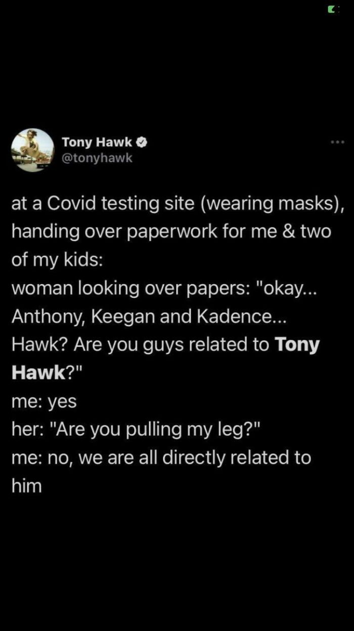 didn't know who talking to - atmosphere - Tony Hawk at a Covid testing site wearing masks, handing over paperwork for me & two of my kids woman looking over papers "okay... Anthony, Keegan and Kadence... Hawk? Are you guys related to Tony Hawk?" me yes he