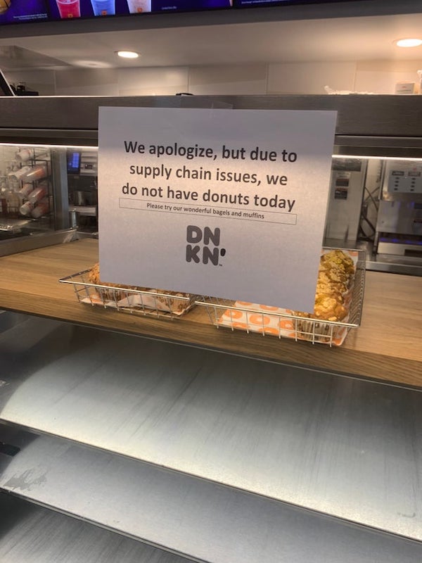dunkin donuts supply chain - We apologize, but due to supply chain issues, we do not have donuts today Please try our wonderful bagels and muffins Dn Kn