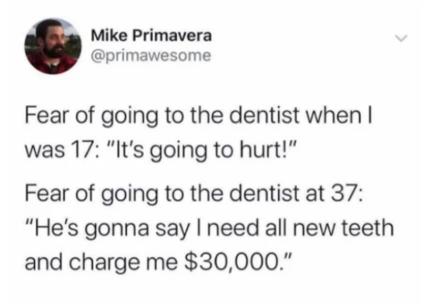 odds of two serial killers meeting - Mike Primavera Fear of going to the dentist when I was 17 "It's going to hurt!" Fear of going to the dentist at 37 "He's gonna say I need all new teeth and charge me $30,000."
