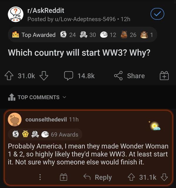 screenshot - rAskReddit Posted by uLowAdeptness5496 12h 30. Top Awarded 24 .30 12 a 261 Which country will start WW3? Why? z 1. Top counselthedevil 11h S 69 Awards Probably America, I mean they made Wonder Woman 1 & 2, so highly ly they'd make WW3. At lea