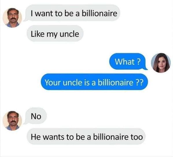 want to be a billionaire like my uncle - I want to be a billionaire my uncle What ? Your uncle is a billionaire ?? No He wants to be a billionaire too a