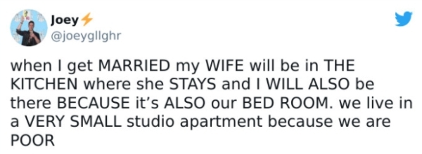 Joey when I get Married my Wife will be in The Kitchen where she Stays and I Will Also be there Because it's Also our Bed Room. we live in a Very Small studio apartment because we are Poor