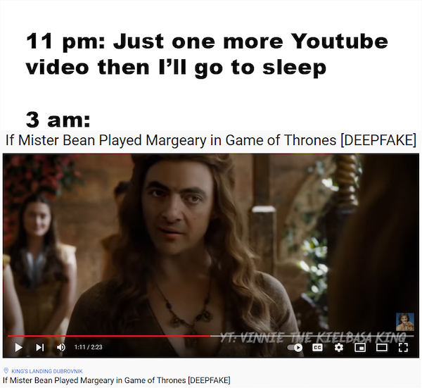 relatable memes  - photo caption - 11 pm Just one more Youtube video then I'll go to sleep 3 am If Mister Bean Played Margeary in Game of Thrones Deepfake Yt Vinnie The Kielbasa King Id 223 Cc King'S Landing Dubrovnik If Mister Bean Played Margeary in Gam