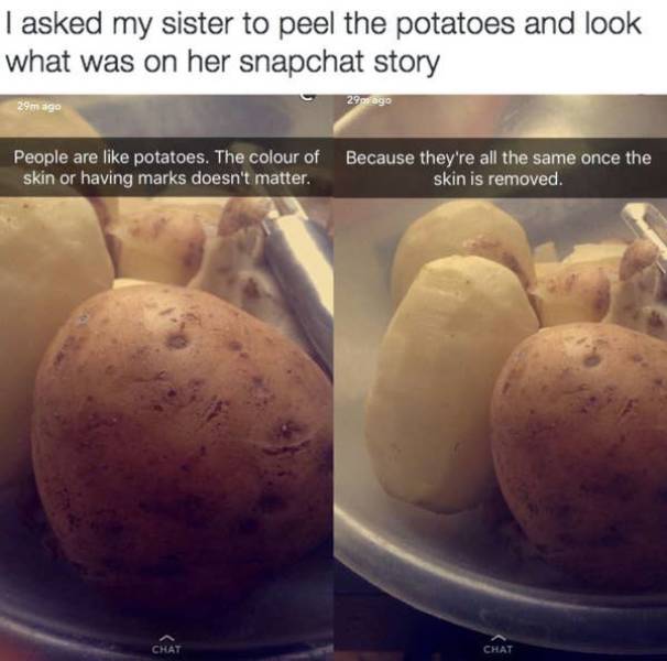 funny snapchat stories - I asked my sister to peel the potatoes and look what was on her snapchat story 29 ago 29 ago People are potatoes. The colour of Because they're all the same once the skin or having marks doesn't matter. skin is removed. Chat Chat