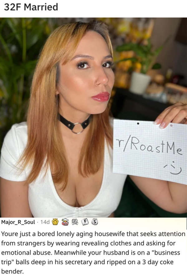 roasts - sick burnsblond - 32F Married rRoaste Major_R_Soul 140 Fs Youre just a bored lonely aging housewife that seeks attention from strangers by wearing revealing clothes and asking for emotional abuse. Meanwhile your husband is on a "business trip" ba