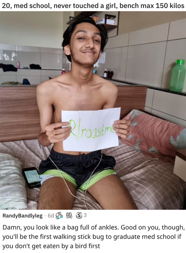 roasts - sick burnsundergarment - 20, med school, never touched a girl, bench max 150 kilos 3 2 roastre RandyBandlyleg 6d 2 3 3 Damn, you look a bag full of ankles. Good on you, though, you'll be the first walking stick bug to graduate med school if you d